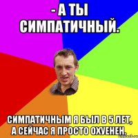 - а ты симпатичный. симпатичным я был в 5 лет, а сейчас я просто охуенен.