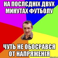 на послєдніх двух минутах футболу чуть не обосрався от напряженія