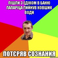 Пішли з Едіком в баню папаріца лийнув ковшик води Потєряв сознания