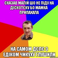 сказав малій шо не піду на діскотєку бо мамка припахала на самом дєлє з Едіком чикуху глушили