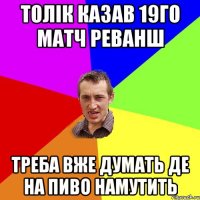 толік казав 19го матч реванш треба вже думать де на пиво намутить