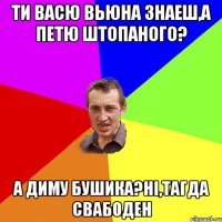 Ти васю вьюна знаеш,а петю штопаного? а диму бушика?ні,тагда свабоден