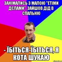 занімались з малою "етіми дєлами", зайшов дід в спальню - Їбіться-їбіться, я кота шукаю