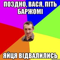 ПОЗДНО, ВАСЯ, ПІТЬ БАРЖОМІ ЯЙЦЯ ВІДВАЛИЛИСЬ