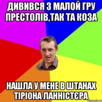 дивився з малой гру престолів,так та коза нашла у мене в штанах Тіріона Ланністєра