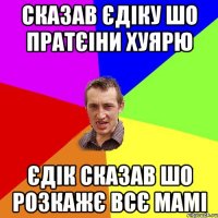 сказав єдіку шо пратєіни хуярю єдік сказав шо розкажє всє мамі