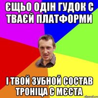 Єщьо одін гудок с тваєй платформи і твой зубной состав троніца с мєста