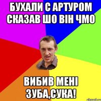 Бухали с Артуром сказав шо він чмо вибив мені зуба,сука!