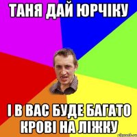 Таня дай Юрчіку і в вас буде багато крові на ліжку