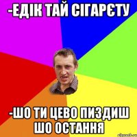 -Едік тай сігарєту -шо ти цево пиздиш шо остання