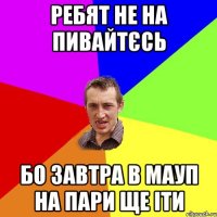 ребят не на пивайтєсь бо завтра в МАУП на пари ще іти