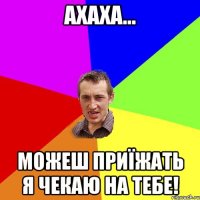 Ахаха... можеш приїжать я чекаю на тебе!