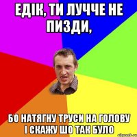 Едік, ти лучче не пизди, бо натягну труси на голову і скажу шо так було