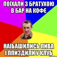 поїхали з братухою в бар на кофе наїбашились пива і ппиздили у клуб