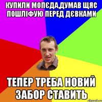 купили мопєда,думав щяс пошліфую перед дєвками тепер треба новий забор ставить