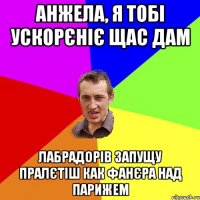 Анжела, я тобі ускорєніє щас дам Лабрадорів запущу пралєтіш как фанєра над парижем