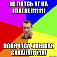 НЕ ПОТСЬ УГ НА ГЛАГНЕ!!1111! ПОПЯЧТСА, УНЫЛАЯ СУКА!!!!!!111!!!