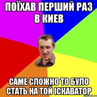 Поїхав перший раз в Киев саме сложно то було стать на той іскаватор