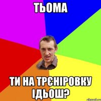 Тьома ТИ на трєніровку ідьош?