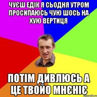 чуєш Едік я сьодня утром просипаюсь чую шось на хую вертиця потім дивлюсь а це твойо мнєніє