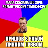 мала сказала шо хоче романтічєску атмосфєру пришов з рибой пивком і рєвом