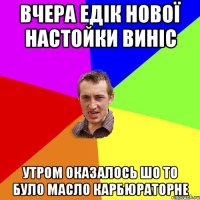 вчера едік нової настойки виніс утром оказалось шо то було масло карбюраторне