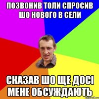 позвонив толи спросив шо нового в сели сказав шо ще досі мене обсуждають