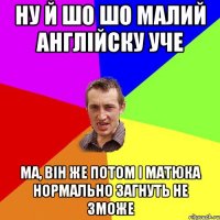 Ну й шо шо малий англійску уче Ма, він же потом і матюка нормально загнуть не зможе