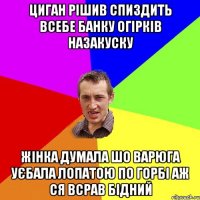 циган рішив спиздить всебе банку огірків назакуску жінка думала шо варюга уєбала лопатою по горбі аж ся всрав бідний