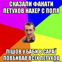 Сказали фанати Петухов Нахер с поля Пішов у баби в сараї повбивав всіх петухов