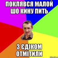 ПОКЛЯВСЯ МАЛОЙ ШО КИНУ ПИТЬ З ЄДІКОМ ОТМІТИЛИ