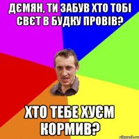 Дємян, ти забув хто тобі свєт в будку провів? хто тебе хуєм кормив?