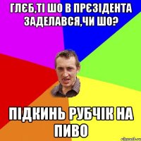 Глєб,ті шо в прєзідента заделався,чи шо? Підкинь рубчік на пиво