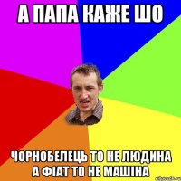 А папа каже шо чорнобелець то не людина а фіат то не машіна