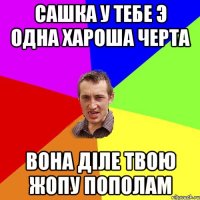 САШКА У ТЕБЕ Э ОДНА ХАРОША ЧЕРТА ВОНА ДІЛЕ ТВОЮ ЖОПУ ПОПОЛАМ