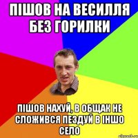 ПIШОВ НА ВЕСИЛЛЯ БЕЗ ГОРИЛКИ ПIШОВ НАХУЙ, В ОБЩАК НЕ СЛОЖИВСЯ ПЕЗДУЙ В IНШО СЕЛО