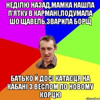 неділю назад,мамка нашла п’ятку в кармані,подумала шо щавель,зварила борщ батько й досі катаєця на кабані з веслом по новому корцю