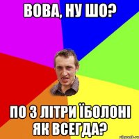 Вова, ну шо? По 3 літри Їболоні як всегда?