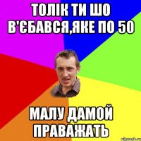 Толік ти шо в'єбався,яке по 50 малу дамой праважать