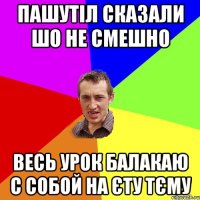 пашутіл сказали шо не смешно весь урок балакаю с собой на єту тєму