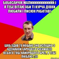 Бобосанчік малиииииииииийй:) я тебе вітаю аби ті курча дівки любили і писюн работав) шоб здав то йобане ЗНО успішно з адзнакой харошего ученика))) всього тобі найкращого брат, я тебе люблю! ;)))