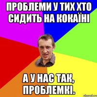 ПРОБЛЕМИ У ТИХ ХТО СИДИТЬ НА КОКАЇНІ А У НАС ТАК, ПРОБЛЕМКІ.