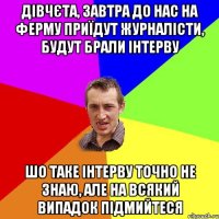 Дівчєта, завтра до нас на ферму приїдут журналісти, будут брали інтерву шо таке інтерву точно не знаю, але на всякий випадок підмийтеся