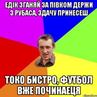 Едік зганяй за півком держи 3 рубаса, здачу принесеш токо бистро, футбол вже починаеця