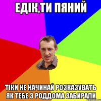 едік,ти пяний тіки не начинай розказувать як тебе з роддома забирали