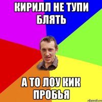 Кирилл не тупи блять а то лоу кик пробья