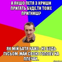 А якшо Петя з криши пригать буде,ти тоже пригниш? як мій батя каже : Не будь гусьом ,май свою голову на плечах .