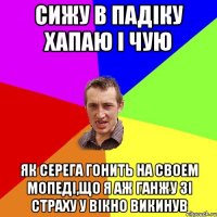 Сижу в падіку хапаю і чую як Серега гонить на своем мопеді,що я аж ганжу зі страху у вікно викинув