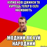 Купив нові джинси та куртець,тепер в селі називають Модний,як хуй народний