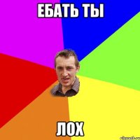 ебать ты ЛОХ